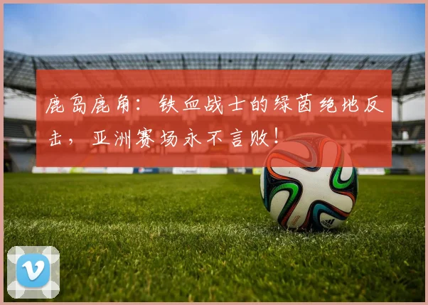 鹿岛鹿角：铁血战士的绿茵绝地反击，亚洲赛场永不言败！