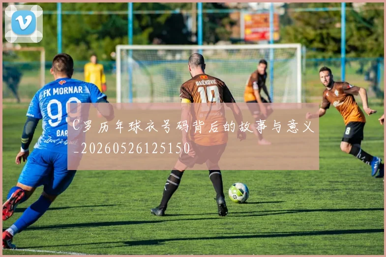C罗历年球衣号码背后的故事与意义_20260526125150