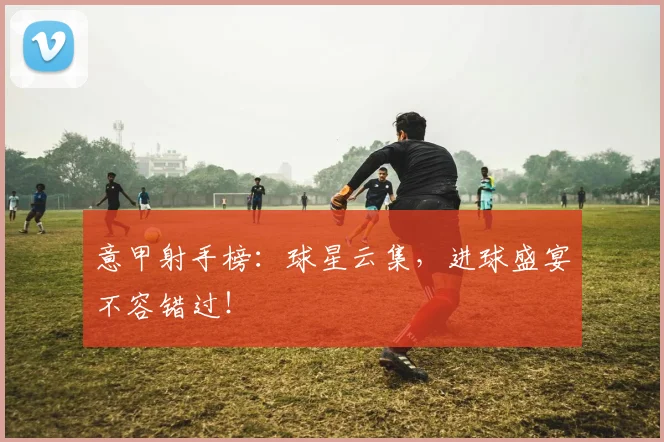 意甲射手榜:球星云集,进球盛宴不容错过!