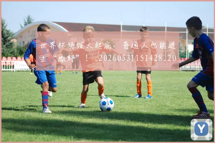 世界杯场馆大起底，普通人也能进去“撒野”！_20260531151428_20260702175637
