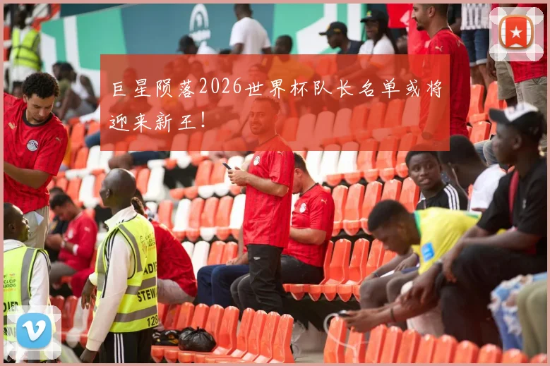 巨星陨落2026世界杯队长名单或将迎来新王！