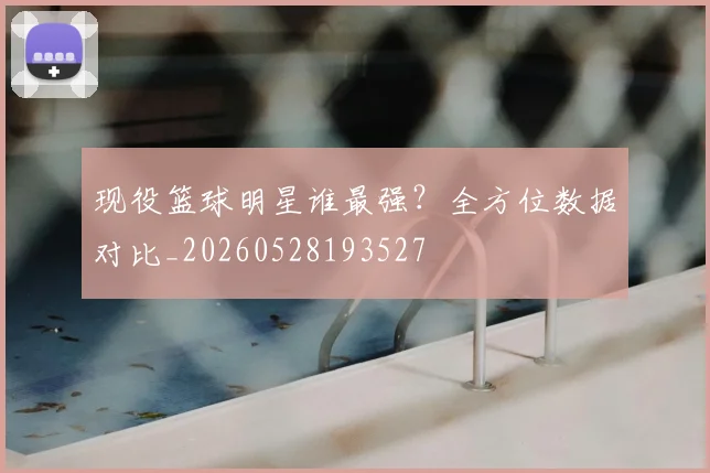 现役篮球明星谁最强？全方位数据对比_20260528193527