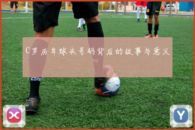 C罗历年球衣号码背后的故事与意义