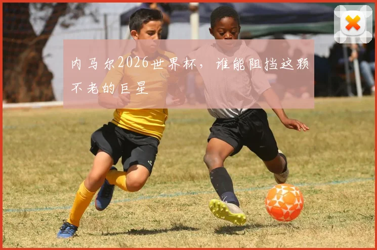 内马尔2026世界杯,谁能阻挡这颗不老的巨星