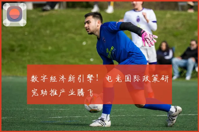 数字经济新引擎!电竞国际政策研究助推产业腾飞
