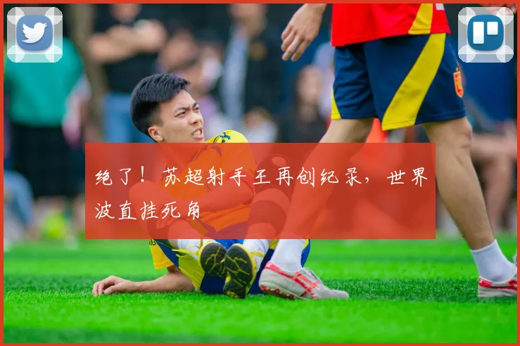 绝了！苏超射手王再创纪录，世界波直挂死角