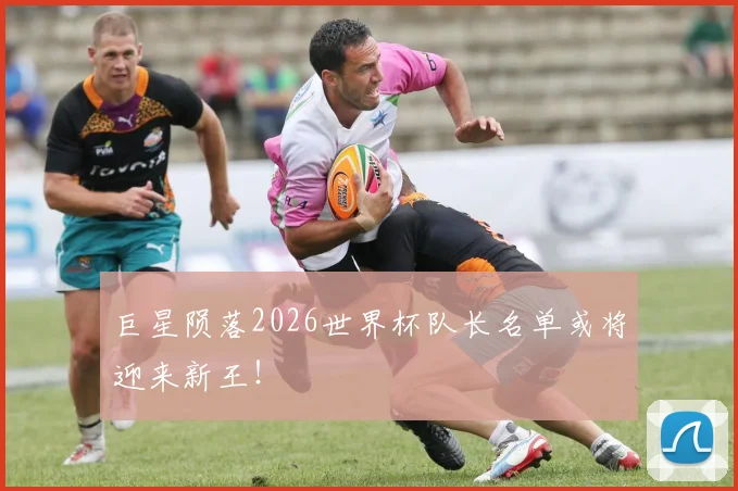 巨星陨落2026世界杯队长名单或将迎来新王！