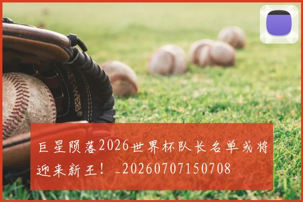 巨星陨落2026世界杯队长名单或将迎来新王！_20260707150708